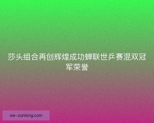 莎头组合再创辉煌成功蝉联世乒赛混双冠军荣誉