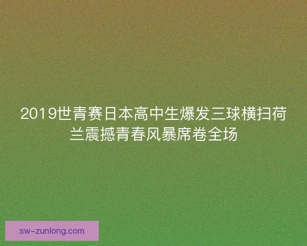2019世青赛日本高中生爆发三球横扫荷兰震撼青春风暴席卷全场 2019世青赛日本高中生爆发三球横扫荷兰震撼青春风暴席卷全场