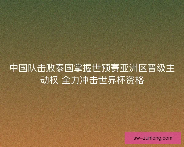 中国队击败泰国掌握世预赛亚洲区晋级主动权 全力冲击世界杯资格
