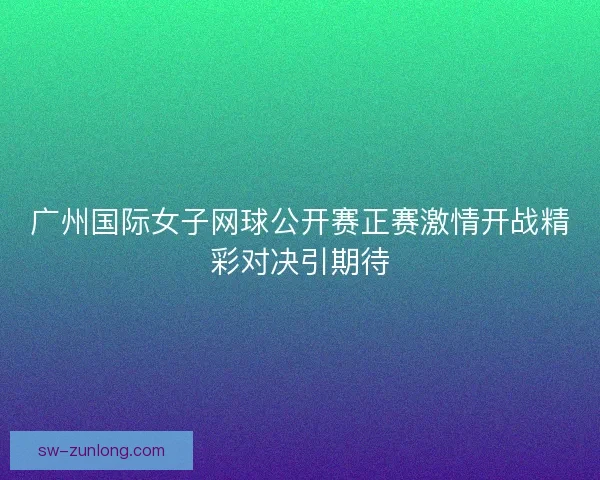 广州国际女子网球公开赛正赛激情开战精彩对决引期待