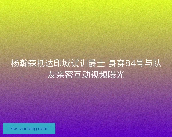 杨瀚森抵达印城试训爵士 身穿84号与队友亲密互动视频曝光