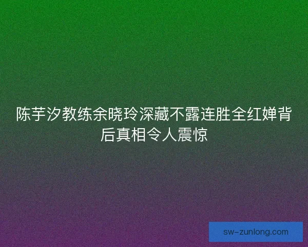 陈芋汐教练余晓玲深藏不露连胜全红婵背后真相令人震惊