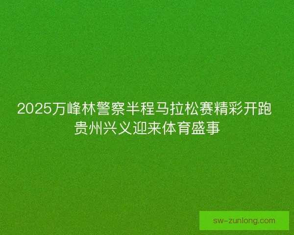 2025万峰林警察半程马拉松赛精彩开跑 贵州兴义迎来体育盛事