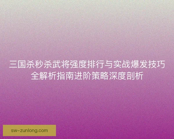 三国杀秒杀武将强度排行与实战爆发技巧全解析指南进阶策略深度剖析