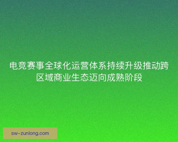 电竞赛事全球化运营体系持续升级推动跨区域商业生态迈向成熟阶段