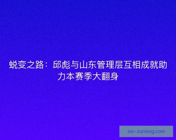 蜕变之路：邱彪与山东管理层互相成就助力本赛季大翻身