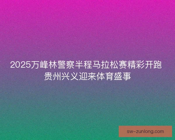 2025万峰林警察半程马拉松赛精彩开跑 贵州兴义迎来体育盛事
