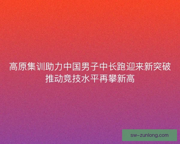 高原集训助力中国男子中长跑迎来新突破推动竞技水平再攀新高