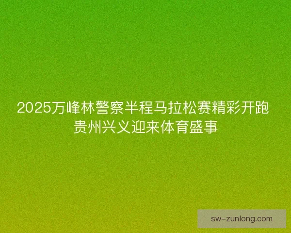 2025万峰林警察半程马拉松赛精彩开跑 贵州兴义迎来体育盛事