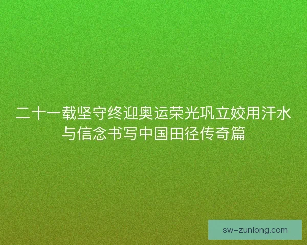 二十一载坚守终迎奥运荣光巩立姣用汗水与信念书写中国田径传奇篇
