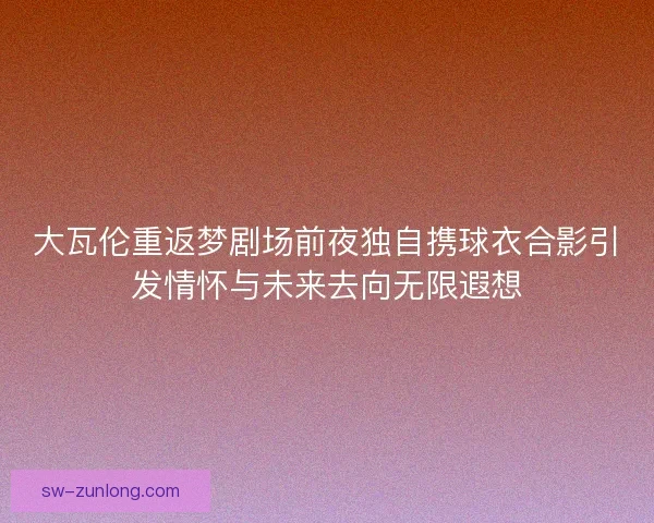 大瓦伦重返梦剧场前夜独自携球衣合影引发情怀与未来去向无限遐想