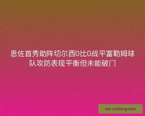 恩佐首秀助阵切尔西0比0战平富勒姆球队攻防表现平衡但未能破门 恩佐首秀助阵切尔西0比0战平富勒姆球队攻防表现平衡但未能破门