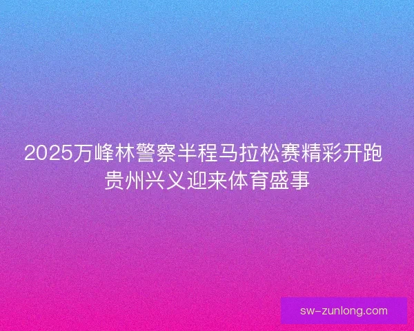 2025万峰林警察半程马拉松赛精彩开跑 贵州兴义迎来体育盛事