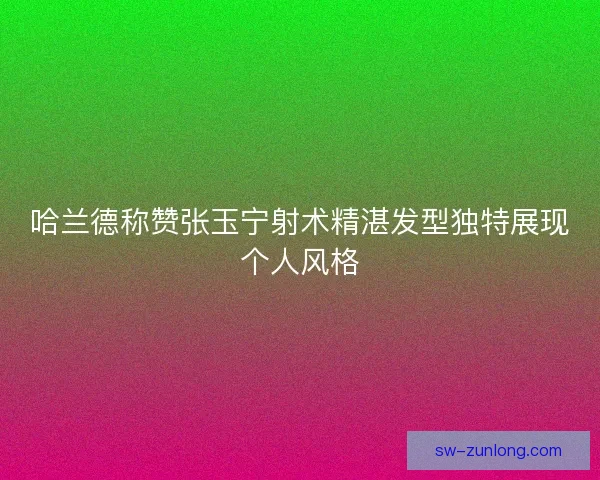 哈兰德称赞张玉宁射术精湛发型独特展现个人风格