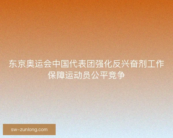 东京奥运会中国代表团强化反兴奋剂工作保障运动员公平竞争