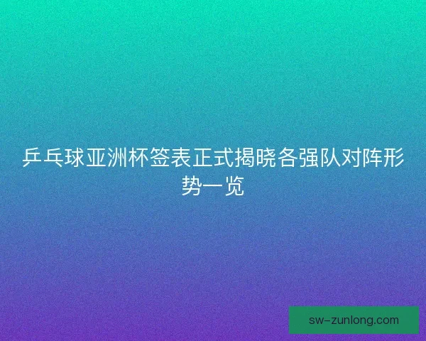 乒乓球亚洲杯签表正式揭晓各强队对阵形势一览